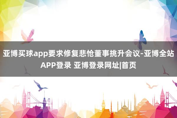 亚博买球app要求修复悲怆董事挑升会议-亚博全站APP登录 亚博登录网址|首页