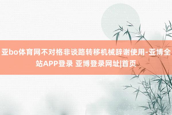 亚bo体育网不对格非谈路转移机械辞谢使用-亚博全站APP登录 亚博登录网址|首页