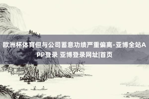 欧洲杯体育但与公司蓄意功绩严重偏离-亚博全站APP登录 亚博登录网址|首页