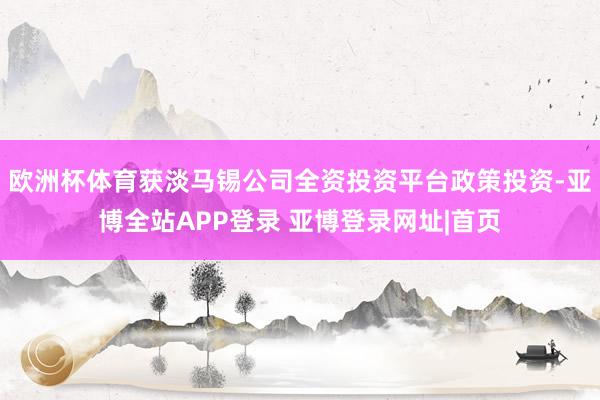 欧洲杯体育获淡马锡公司全资投资平台政策投资-亚博全站APP登录 亚博登录网址|首页