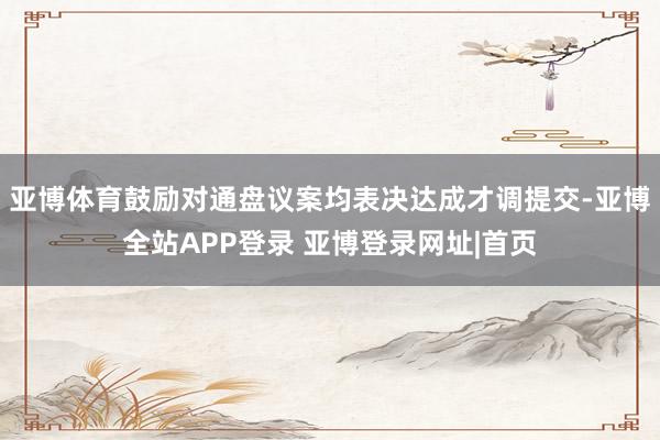 亚博体育鼓励对通盘议案均表决达成才调提交-亚博全站APP登录 亚博登录网址|首页