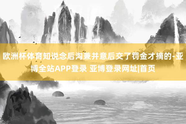 欧洲杯体育知说念后沟兼并意后交了罚金才摘的-亚博全站APP登录 亚博登录网址|首页