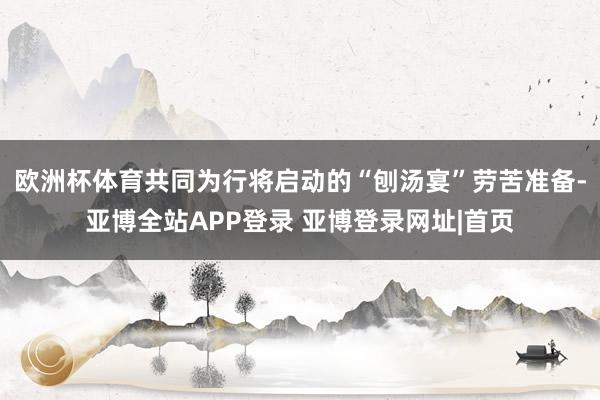 欧洲杯体育共同为行将启动的“刨汤宴”劳苦准备-亚博全站APP登录 亚博登录网址|首页