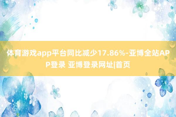 体育游戏app平台同比减少17.86%-亚博全站APP登录 亚博登录网址|首页