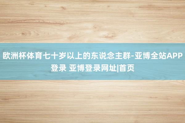 欧洲杯体育七十岁以上的东说念主群-亚博全站APP登录 亚博登录网址|首页