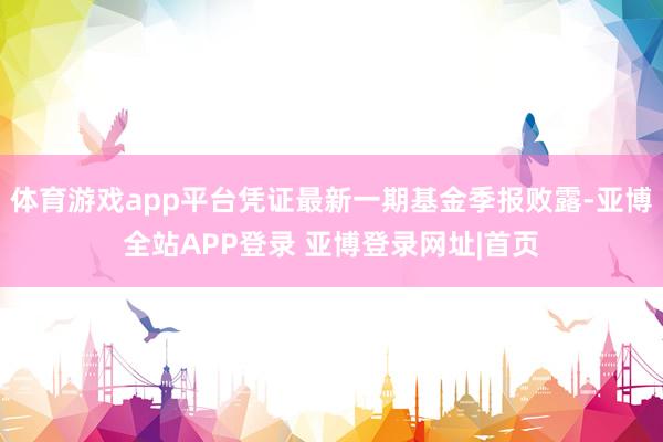 体育游戏app平台凭证最新一期基金季报败露-亚博全站APP登录 亚博登录网址|首页