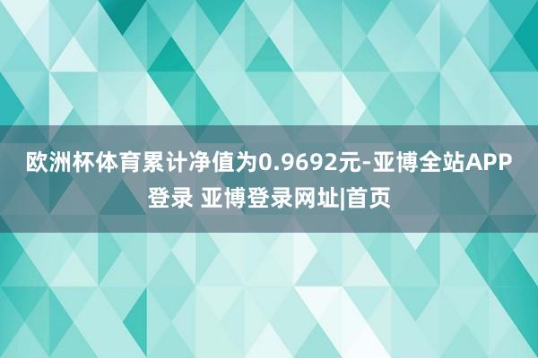 欧洲杯体育累计净值为0.9692元-亚博全站APP登录 亚博登录网址|首页