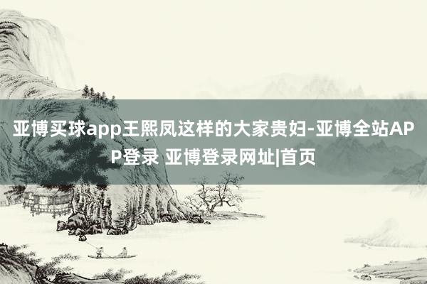 亚博买球app王熙凤这样的大家贵妇-亚博全站APP登录 亚博登录网址|首页