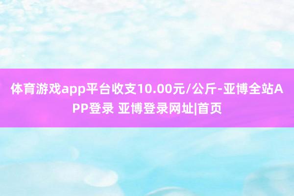 体育游戏app平台收支10.00元/公斤-亚博全站APP登录 亚博登录网址|首页