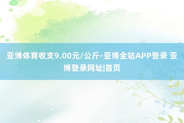 亚博体育收支9.00元/公斤-亚博全站APP登录 亚博登录网址|首页