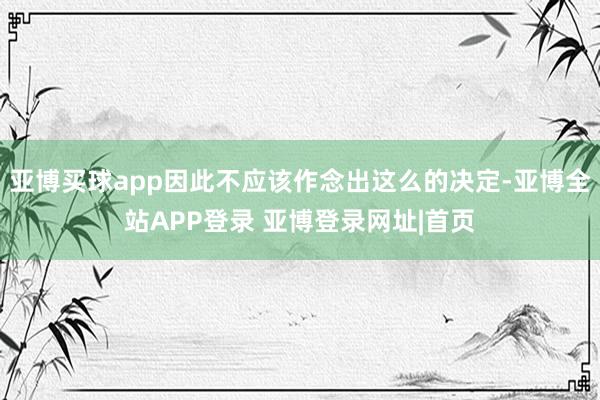 亚博买球app因此不应该作念出这么的决定-亚博全站APP登录 亚博登录网址|首页