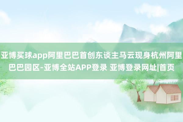亚博买球app阿里巴巴首创东谈主马云现身杭州阿里巴巴园区-亚博全站APP登录 亚博登录网址|首页