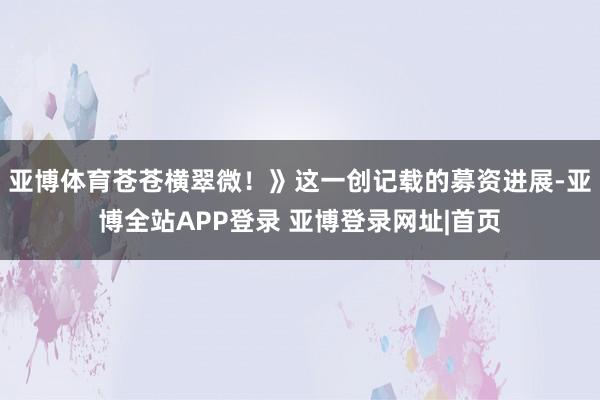 亚博体育苍苍横翠微！》这一创记载的募资进展-亚博全站APP登录 亚博登录网址|首页