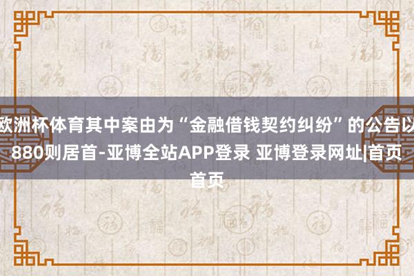 欧洲杯体育其中案由为“金融借钱契约纠纷”的公告以880则居首-亚博全站APP登录 亚博登录网址|首页