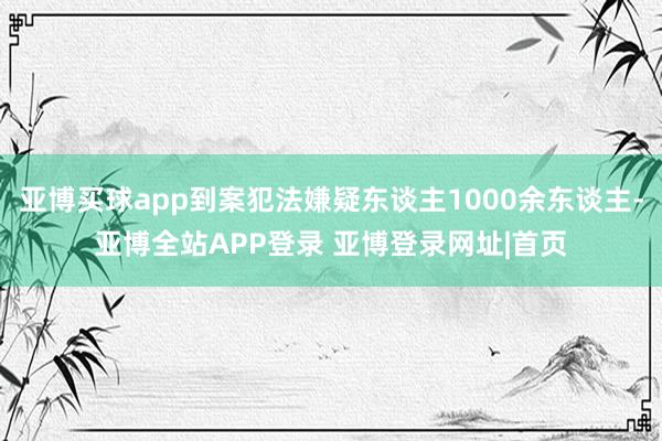 亚博买球app到案犯法嫌疑东谈主1000余东谈主-亚博全站APP登录 亚博登录网址|首页
