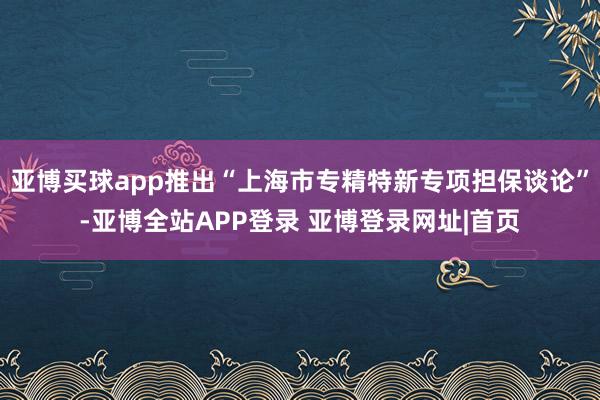 亚博买球app推出“上海市专精特新专项担保谈论”-亚博全站APP登录 亚博登录网址|首页