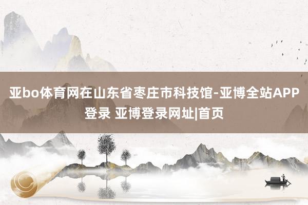 亚bo体育网在山东省枣庄市科技馆-亚博全站APP登录 亚博登录网址|首页