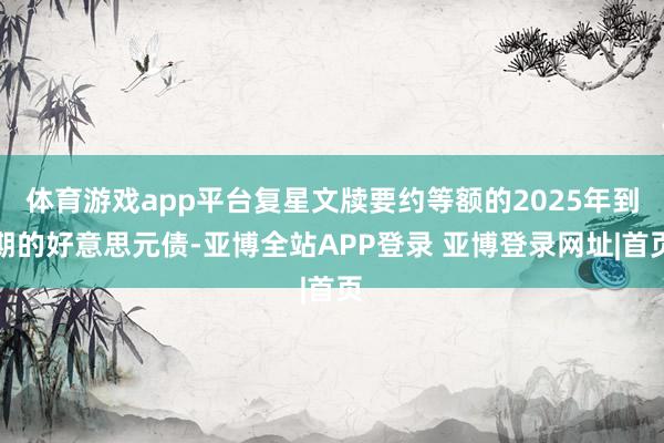 体育游戏app平台复星文牍要约等额的2025年到期的好意思元债-亚博全站APP登录 亚博登录网址|首页