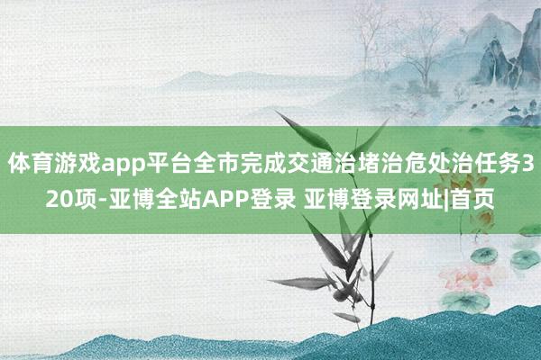 体育游戏app平台全市完成交通治堵治危处治任务320项-亚博全站APP登录 亚博登录网址|首页