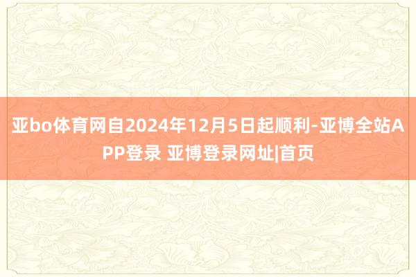 亚bo体育网自2024年12月5日起顺利-亚博全站APP登录 亚博登录网址|首页