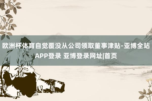 欧洲杯体育自觉覆没从公司领取董事津贴-亚博全站APP登录 亚博登录网址|首页