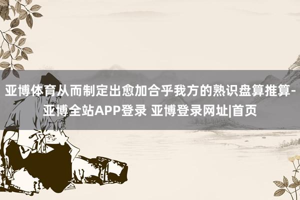 亚博体育从而制定出愈加合乎我方的熟识盘算推算-亚博全站APP登录 亚博登录网址|首页