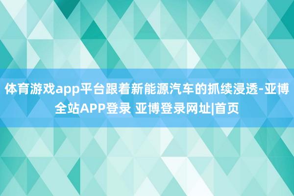 体育游戏app平台跟着新能源汽车的抓续浸透-亚博全站APP登录 亚博登录网址|首页