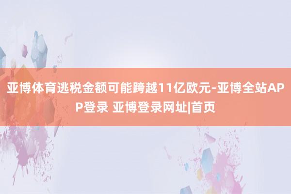 亚博体育逃税金额可能跨越11亿欧元-亚博全站APP登录 亚博登录网址|首页