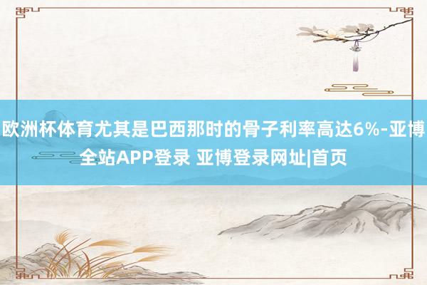 欧洲杯体育尤其是巴西那时的骨子利率高达6%-亚博全站APP登录 亚博登录网址|首页