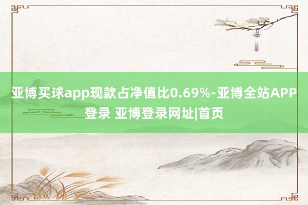 亚博买球app现款占净值比0.69%-亚博全站APP登录 亚博登录网址|首页
