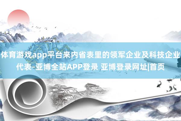 体育游戏app平台来内省表里的领军企业及科技企业代表-亚博全站APP登录 亚博登录网址|首页