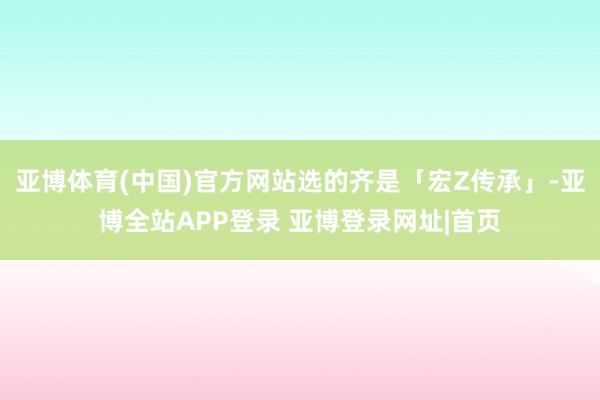 亚博体育(中国)官方网站选的齐是「宏Z传承」-亚博全站APP登录 亚博登录网址|首页