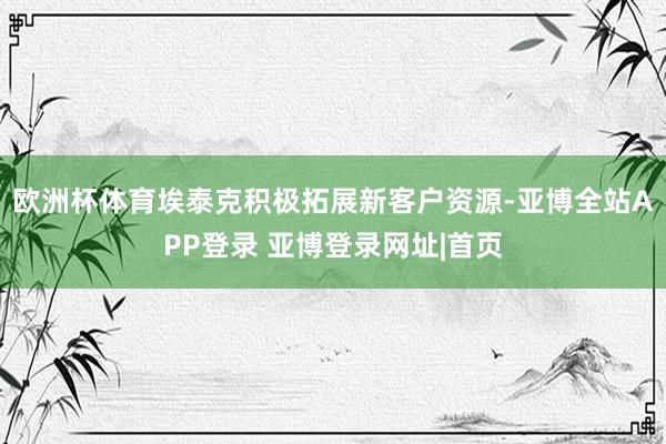 欧洲杯体育埃泰克积极拓展新客户资源-亚博全站APP登录 亚博登录网址|首页