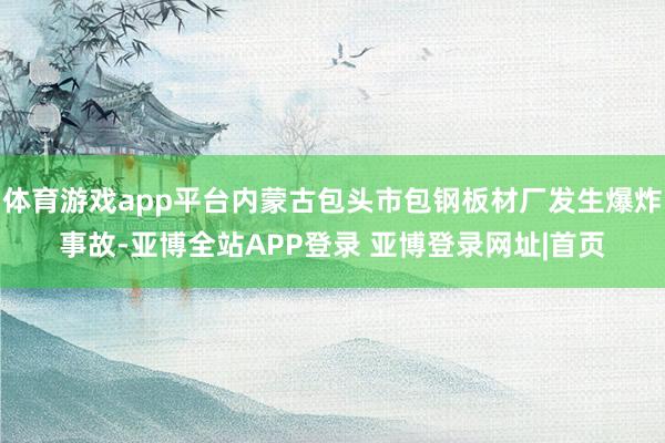 体育游戏app平台内蒙古包头市包钢板材厂发生爆炸事故-亚博全站APP登录 亚博登录网址|首页