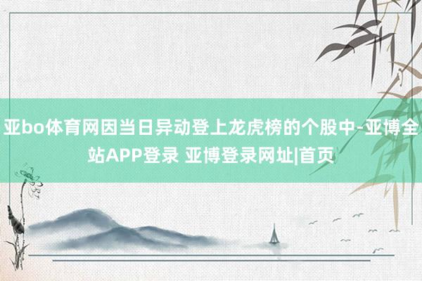 亚bo体育网因当日异动登上龙虎榜的个股中-亚博全站APP登录 亚博登录网址|首页