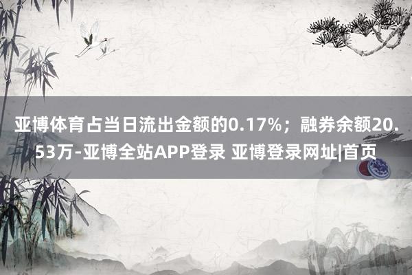 亚博体育占当日流出金额的0.17%；融券余额20.53万-亚博全站APP登录 亚博登录网址|首页
