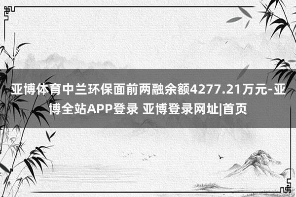 亚博体育中兰环保面前两融余额4277.21万元-亚博全站APP登录 亚博登录网址|首页