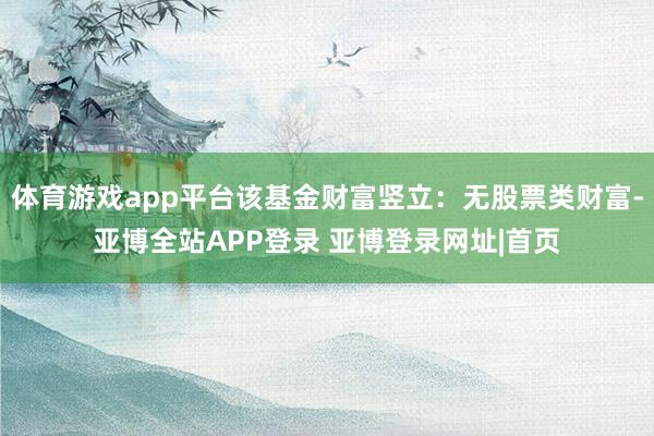 体育游戏app平台该基金财富竖立：无股票类财富-亚博全站APP登录 亚博登录网址|首页
