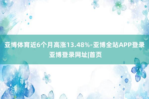 亚博体育近6个月高涨13.48%-亚博全站APP登录 亚博登录网址|首页