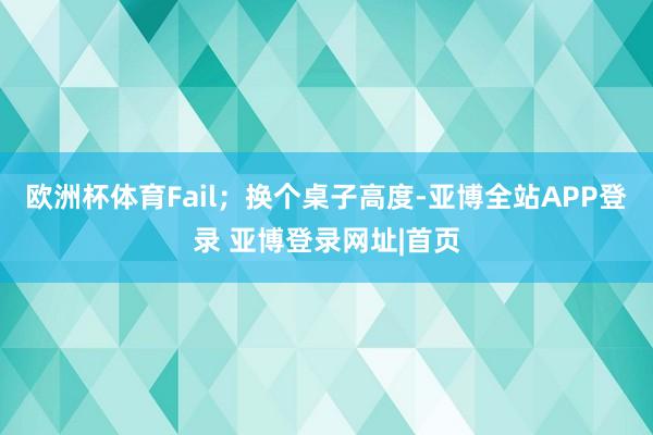 欧洲杯体育Fail；换个桌子高度-亚博全站APP登录 亚博登录网址|首页