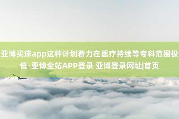 亚博买球app这种计划着力在医疗持续等专科范围极低-亚博全站APP登录 亚博登录网址|首页