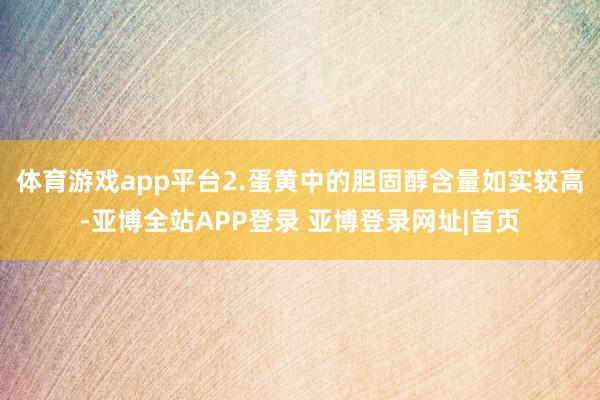 体育游戏app平台2.蛋黄中的胆固醇含量如实较高-亚博全站APP登录 亚博登录网址|首页
