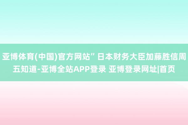 亚博体育(中国)官方网站”日本财务大臣加藤胜信周五知道-亚博全站APP登录 亚博登录网址|首页