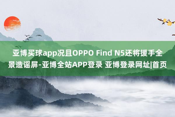 亚博买球app况且OPPO Find N5还将援手全景造谣屏-亚博全站APP登录 亚博登录网址|首页