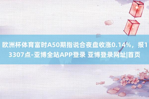 欧洲杯体育富时A50期指说合夜盘收涨0.14%，报13307点-亚博全站APP登录 亚博登录网址|首页