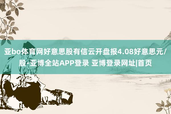 亚bo体育网好意思股有信云开盘报4.08好意思元/股-亚博全站APP登录 亚博登录网址|首页