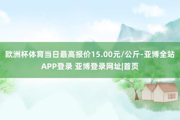 欧洲杯体育当日最高报价15.00元/公斤-亚博全站APP登录 亚博登录网址|首页