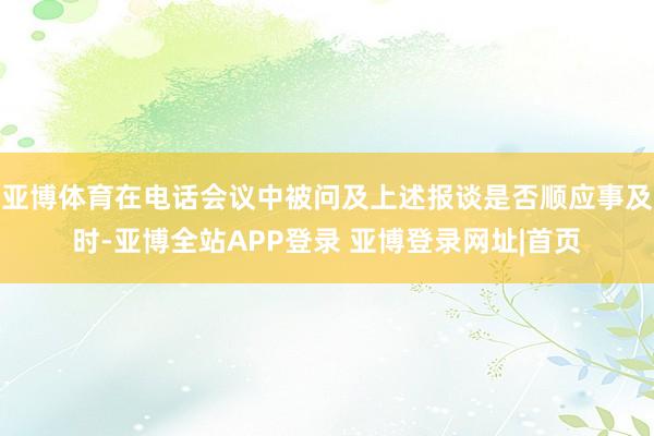 亚博体育在电话会议中被问及上述报谈是否顺应事及时-亚博全站APP登录 亚博登录网址|首页