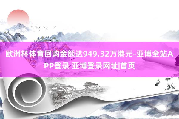 欧洲杯体育回购金额达949.32万港元-亚博全站APP登录 亚博登录网址|首页