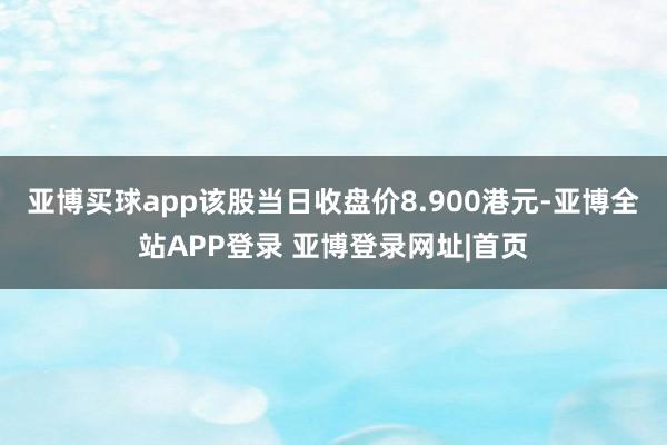 亚博买球app该股当日收盘价8.900港元-亚博全站APP登录 亚博登录网址|首页